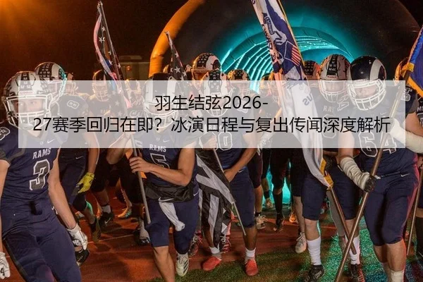 羽生结弦2026-27赛季回归在即？冰演日程与复出传闻深度解析
